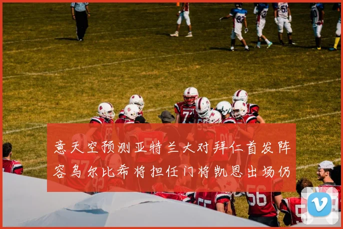 意天空预测亚特兰大对拜仁首发阵容乌尔比希将担任门将凯恩出场仍待确认