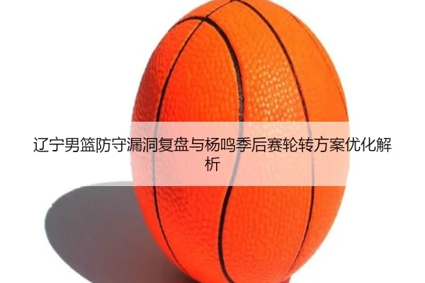 辽宁男篮防守漏洞复盘与杨鸣季后赛轮转方案优化解析